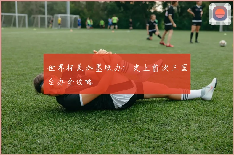 世界杯美加墨联办：史上首次三国合办全攻略