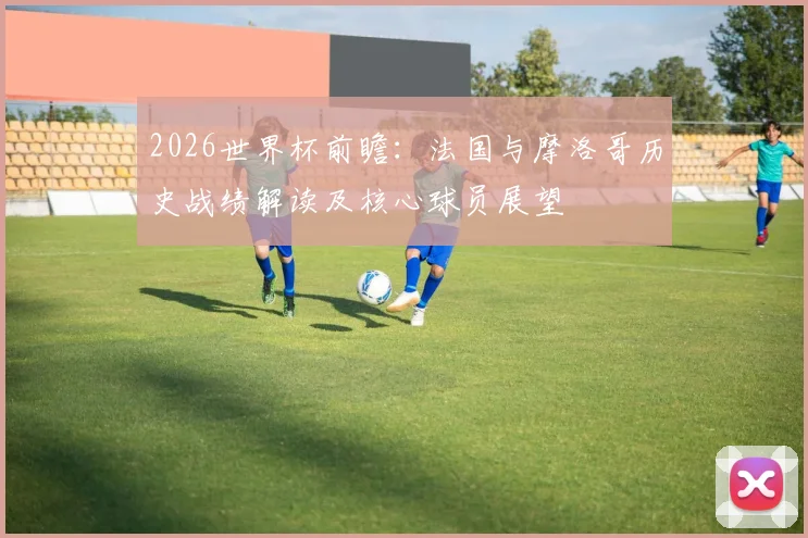 2026世界杯前瞻：法国与摩洛哥历史战绩解读及核心球员展望