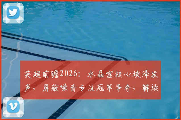 英超前瞻2026：水晶宫核心埃泽发声，屏蔽噪音专注冠军争夺，解读争冠球队必备心态