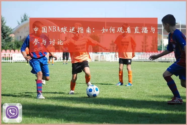 中国NBA球迷指南:如何观看直播与参与讨论
