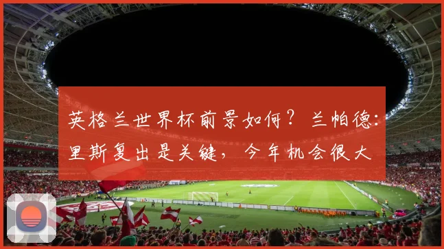 英格兰世界杯前景如何？兰帕德：里斯复出是关键，今年机会很大