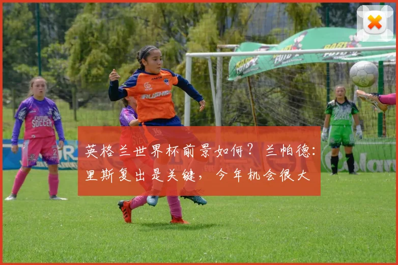 英格兰世界杯前景如何？兰帕德：里斯复出是关键，今年机会很大