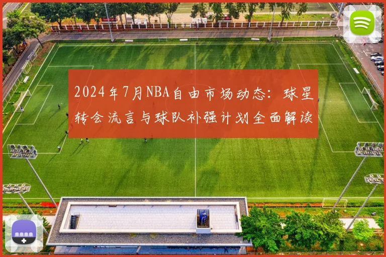 2024年7月NBA自由市场动态：球星转会流言与球队补强计划全面解读