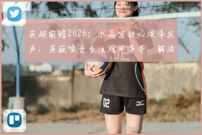 英超前瞻2026：水晶宫核心埃泽发声，屏蔽噪音专注冠军争夺，解读争冠球队必备心态