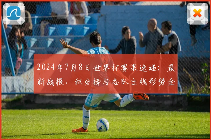 2024年7月8日世界杯赛果速递：最新战报、积分榜与各队出线形势全解析