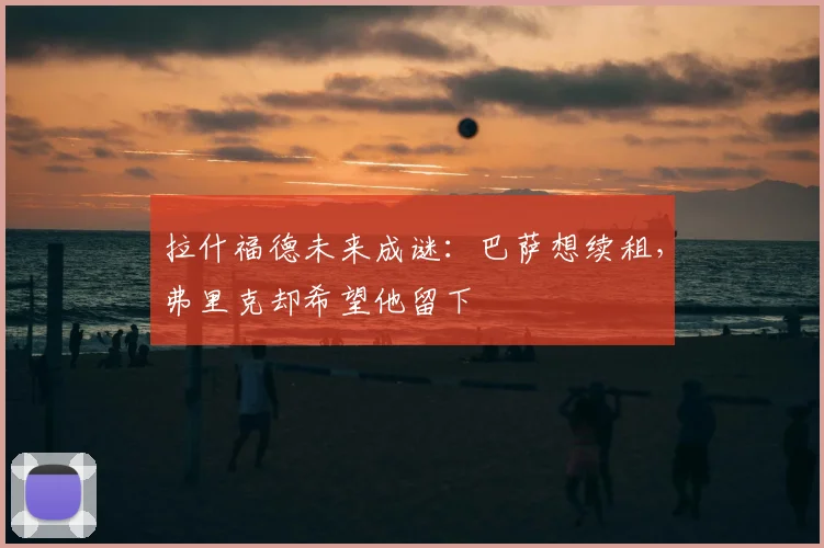 拉什福德未来成谜：巴萨想续租，弗里克却希望他留下