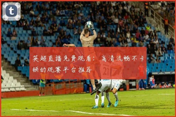 英超直播免费观看：高清流畅不卡顿的观赛平台推荐