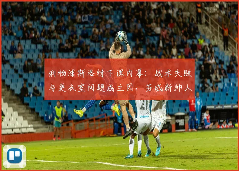 利物浦斯洛特下课内幕：战术失败与更衣室问题成主因，芬威新帅人选引关注